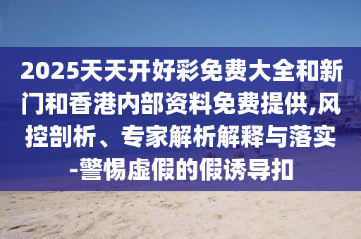 2025天天开好彩免费大全和新门和香港内部资料免费提供,风控剖析、专家解析解释与落实-警惕虚假的假诱导扣