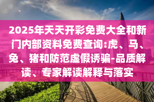 2025年天天开彩免费大全和新门内部资料免费查询:虎、马、兔、猪和防范虚假诱骗-品质解读、专家解读解释与落实
